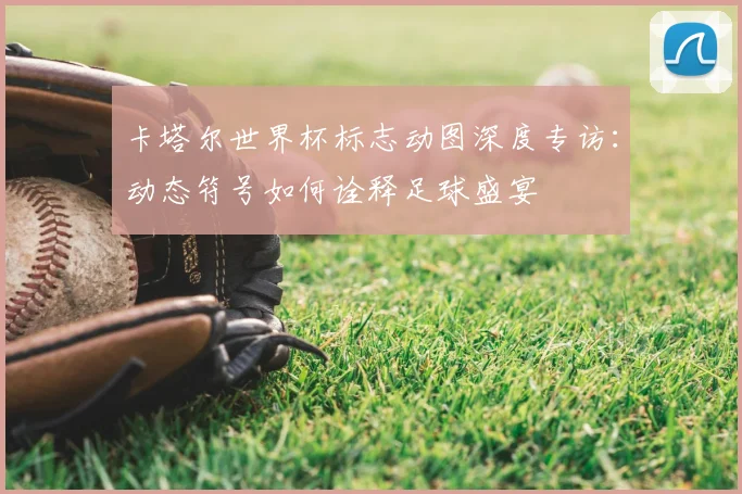 卡塔尔世界杯标志动图深度专访：动态符号如何诠释足球盛宴