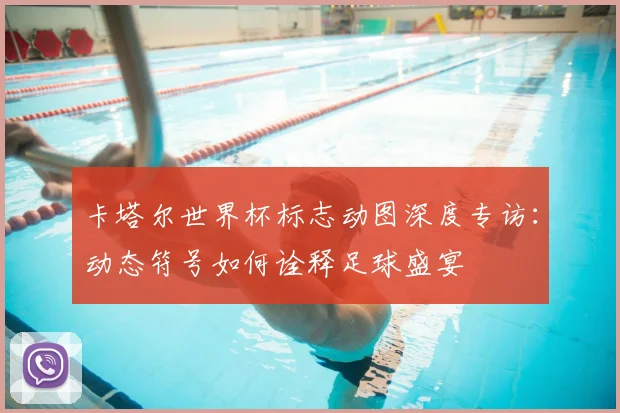 卡塔尔世界杯标志动图深度专访：动态符号如何诠释足球盛宴