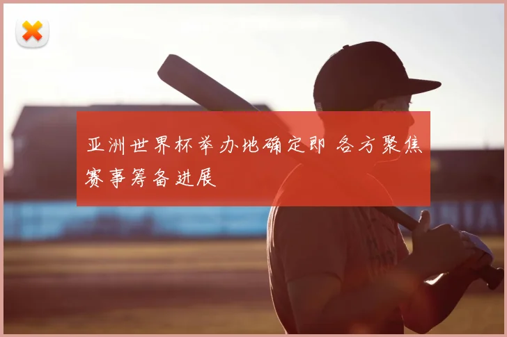 亚洲世界杯举办地确定即 各方聚焦赛事筹备进展