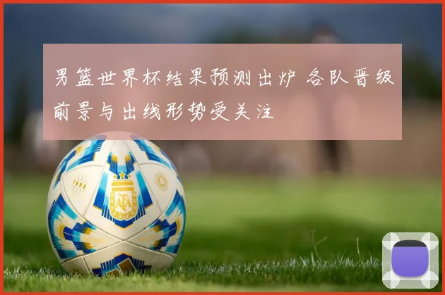 男篮世界杯结果预测出炉 各队晋级前景与出线形势受关注