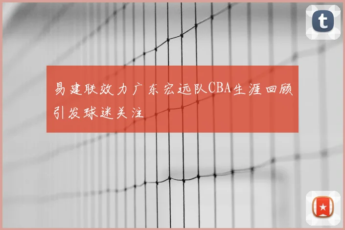 易建联效力广东宏远队CBA生涯回顾引发球迷关注