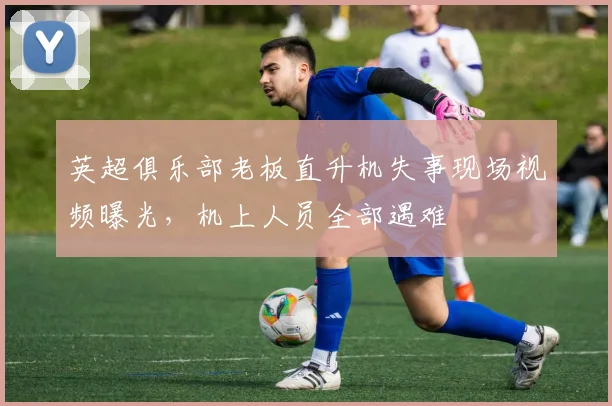 英超俱乐部老板直升机失事现场视频曝光，机上人员全部遇难