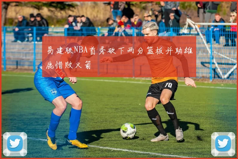 易建联NBA首秀砍下两分篮板并助雄鹿惜败火箭