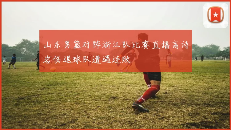 山东男篮对阵浙江队比赛直播高诗岩伤退球队遭遇连败