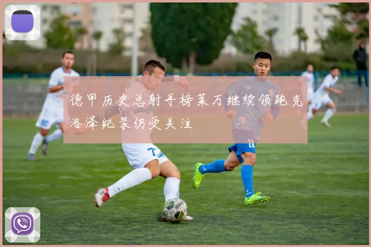 德甲历史总射手榜莱万继续领跑克洛泽纪录仍受关注