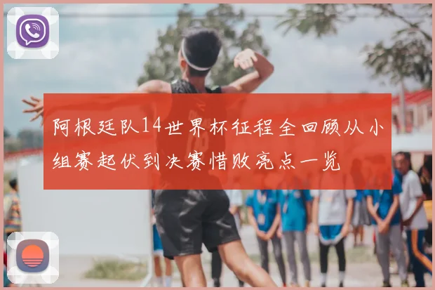 阿根廷队14世界杯征程全回顾从小组赛起伏到决赛惜败亮点一览