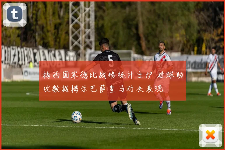 梅西国家德比战绩统计出炉 进球助攻数据揭示巴萨皇马对决表现