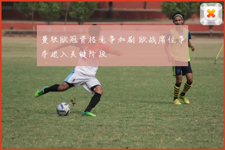 曼联欧冠资格竞争加剧 欧战席位争夺进入关键阶段