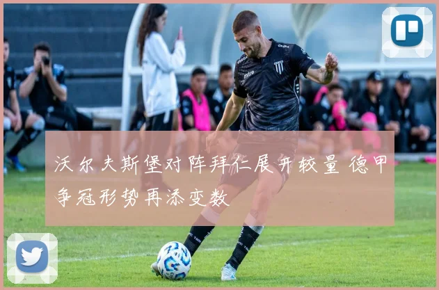 沃尔夫斯堡对阵拜仁展开较量 德甲争冠形势再添变数