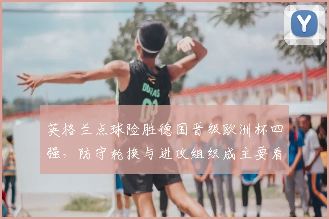 英格兰点球险胜德国晋级欧洲杯四强，防守轮换与进攻组织成主要看点
