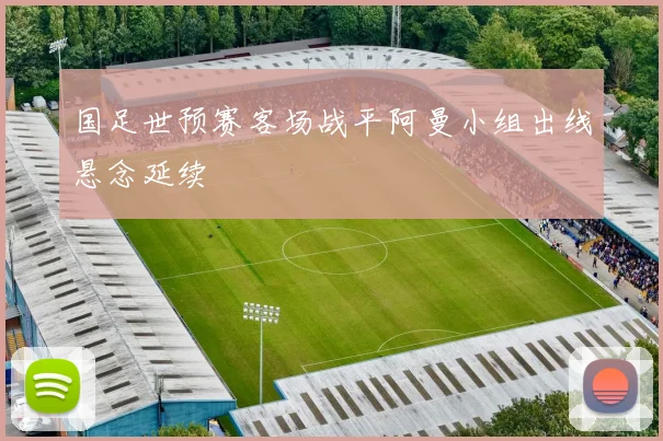 国足世预赛客场战平阿曼小组出线悬念延续