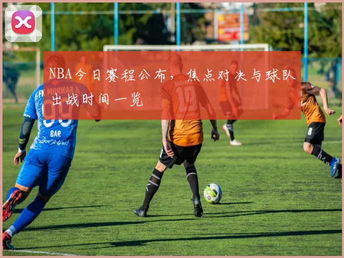 NBA今日赛程公布，焦点对决与球队出战时间一览