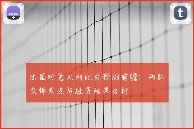 法国对意大利比分预测前瞻：两队交锋看点与胜负结果分析