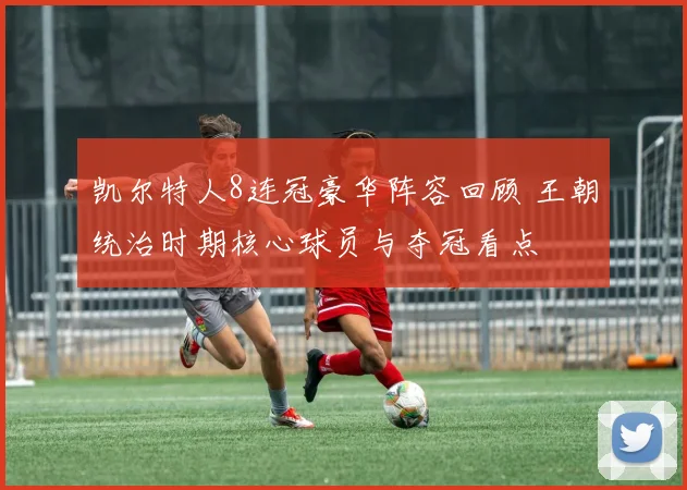 凯尔特人8连冠豪华阵容回顾 王朝统治时期核心球员与夺冠看点