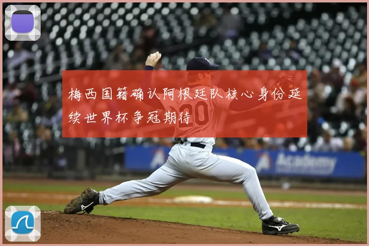 梅西国籍确认阿根廷队核心身份延续世界杯争冠期待