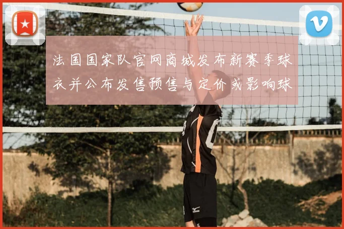 法国国家队官网商城发布新赛季球衣并公布发售预售与定价或影响球迷购买节奏