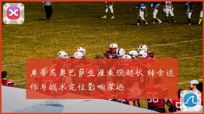 库蒂尼奥巴萨生涯表现起伏 转会运作与战术定位影响深远