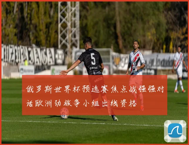 俄罗斯世界杯预选赛焦点战强强对话欧洲劲旅争小组出线资格