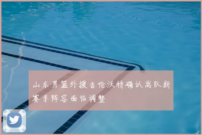 山东男篮外援吉伦沃特确认离队新赛季阵容面临调整