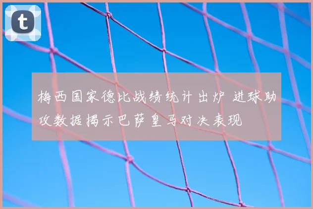 梅西国家德比战绩统计出炉 进球助攻数据揭示巴萨皇马对决表现