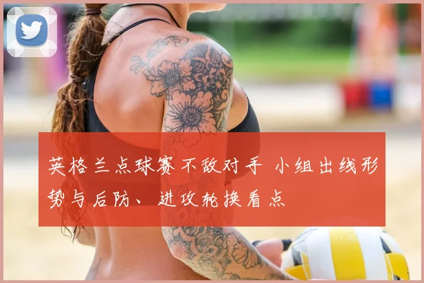 英格兰点球赛不敌对手 小组出线形势与后防、进攻轮换看点