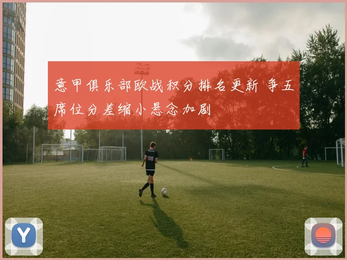 意甲俱乐部欧战积分排名更新 争五席位分差缩小悬念加剧