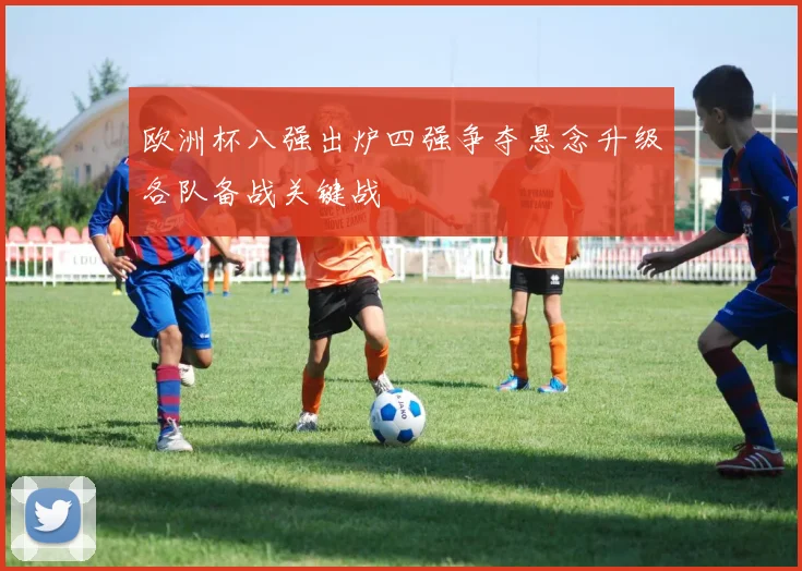 欧洲杯八强出炉四强争夺悬念升级各队备战关键战