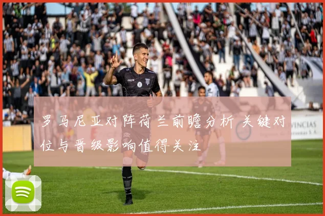 罗马尼亚对阵荷兰前瞻分析 关键对位与晋级影响值得关注