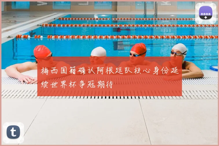 梅西国籍确认阿根廷队核心身份延续世界杯争冠期待