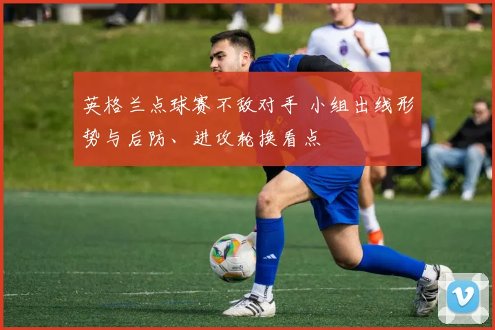 英格兰点球赛不敌对手 小组出线形势与后防、进攻轮换看点