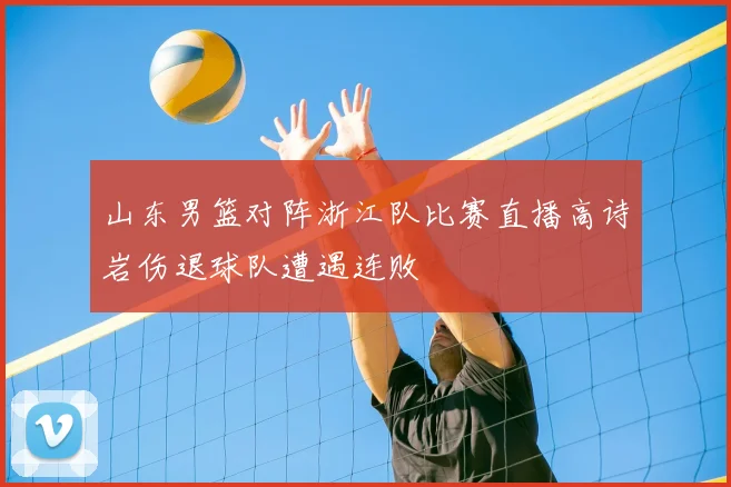 山东男篮对阵浙江队比赛直播高诗岩伤退球队遭遇连败
