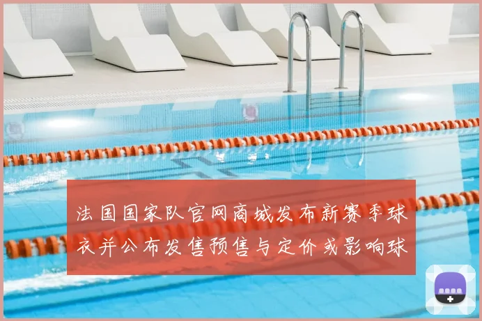 法国国家队官网商城发布新赛季球衣并公布发售预售与定价或影响球迷购买节奏