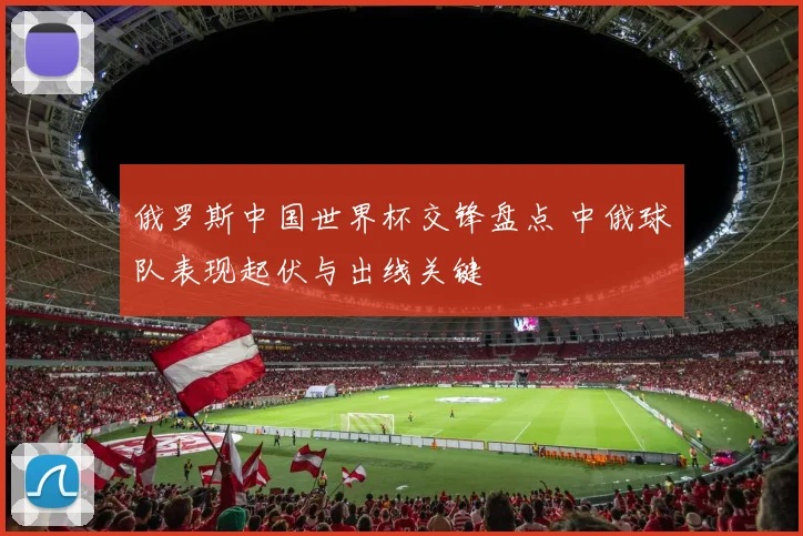 俄罗斯中国世界杯交锋盘点 中俄球队表现起伏与出线关键