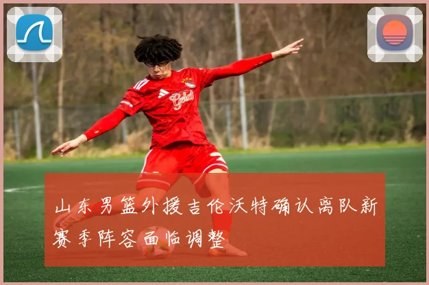 山东男篮外援吉伦沃特确认离队新赛季阵容面临调整