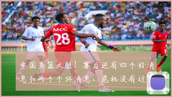 中国男篮大胜！赛后还有四个好消息和两个个坏消息，危机没有过去