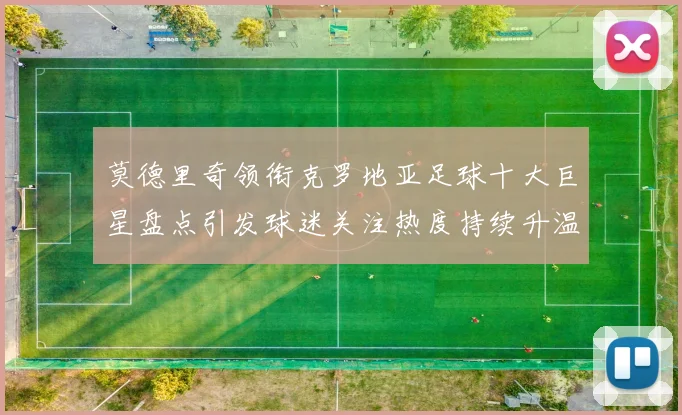莫德里奇领衔克罗地亚足球十大巨星盘点引发球迷关注热度持续升温