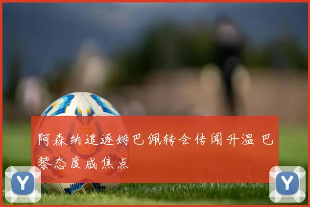 阿森纳追逐姆巴佩转会传闻升温 巴黎态度成焦点