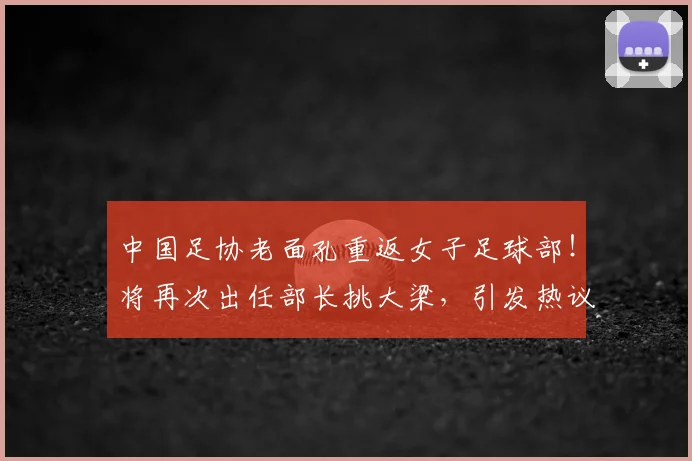 中国足协老面孔重返女子足球部！将再次出任部长挑大梁，引发热议