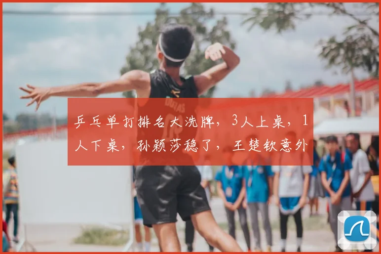 乒乓单打排名大洗牌，3人上桌，1人下桌，孙颖莎稳了，王楚钦意外