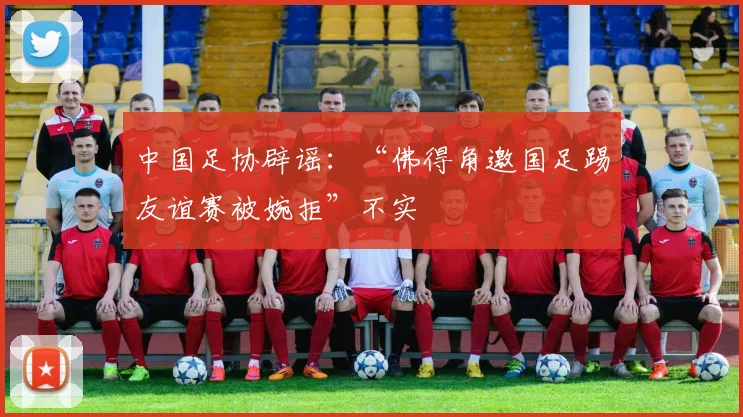 中国足协辟谣:“佛得角邀国足踢友谊赛被婉拒”不实