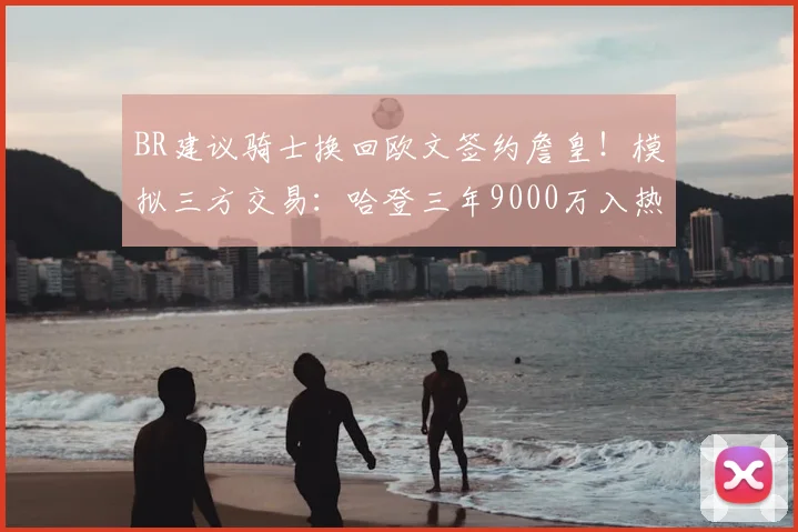 BR建议骑士换回欧文签约詹皇!模拟三方交易:哈登三年9000万入热火