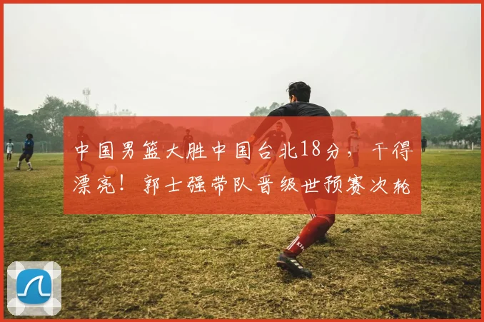 中国男篮大胜中国台北18分,干得漂亮!郭士强带队晋级世预赛次轮