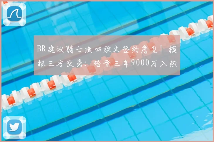 BR建议骑士换回欧文签约詹皇!模拟三方交易:哈登三年9000万入热火