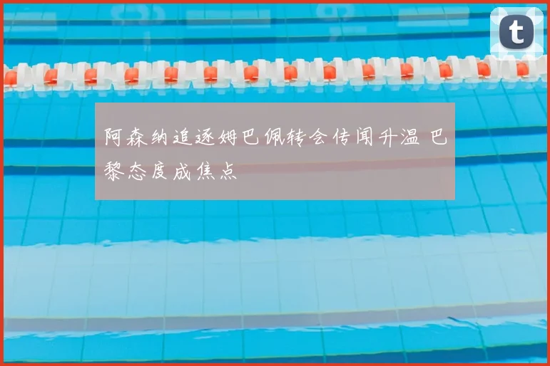阿森纳追逐姆巴佩转会传闻升温 巴黎态度成焦点