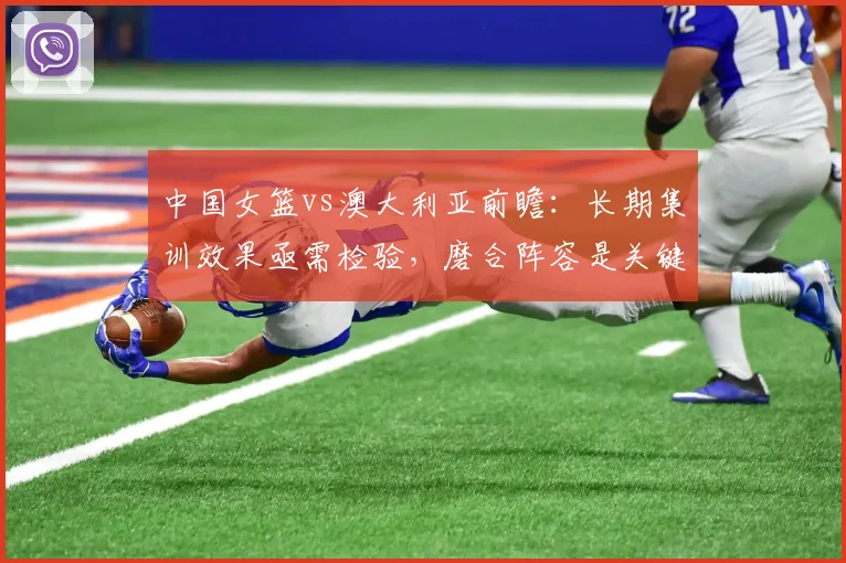 中国女篮vs澳大利亚前瞻：长期集训效果亟需检验，磨合阵容是关键