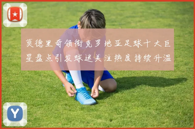 莫德里奇领衔克罗地亚足球十大巨星盘点引发球迷关注热度持续升温