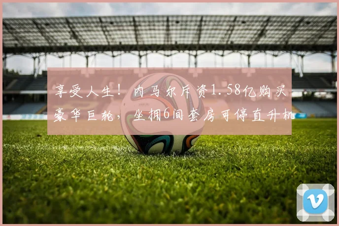 享受人生!内马尔斥资1.58亿购买豪华巨轮,坐拥6间套房可停直升机
