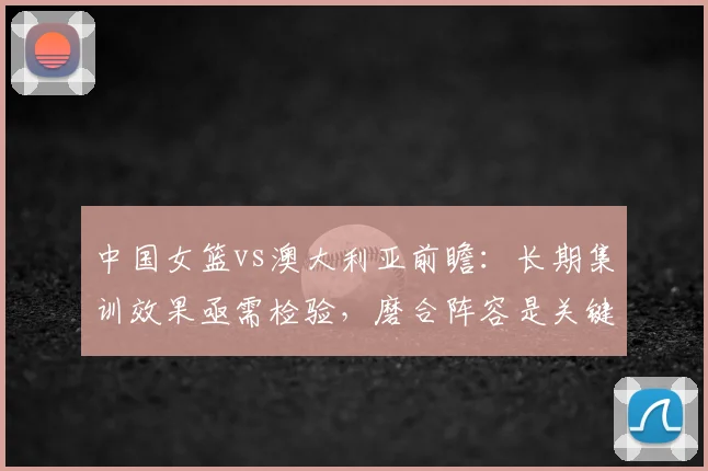 中国女篮vs澳大利亚前瞻：长期集训效果亟需检验，磨合阵容是关键